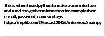 Text Box: This is when I used python to make a user interface and used it to gather information for example their    e-mail, password, name and age. https://replit.com/@kostas123456/interview#main.py